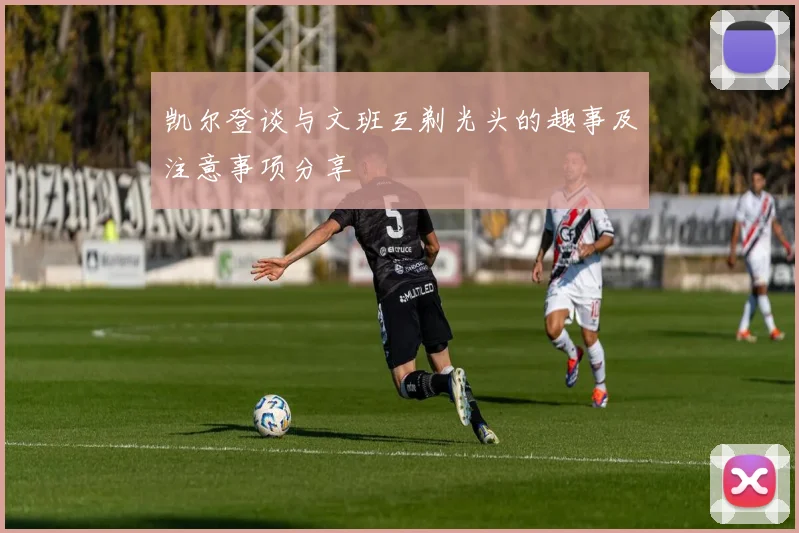 凯尔登谈与文班互剃光头的趣事及注意事项分享