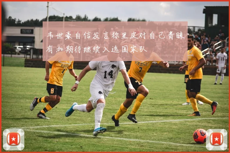 韦世豪自信发言称里皮对自己青睐有加期待继续入选国家队