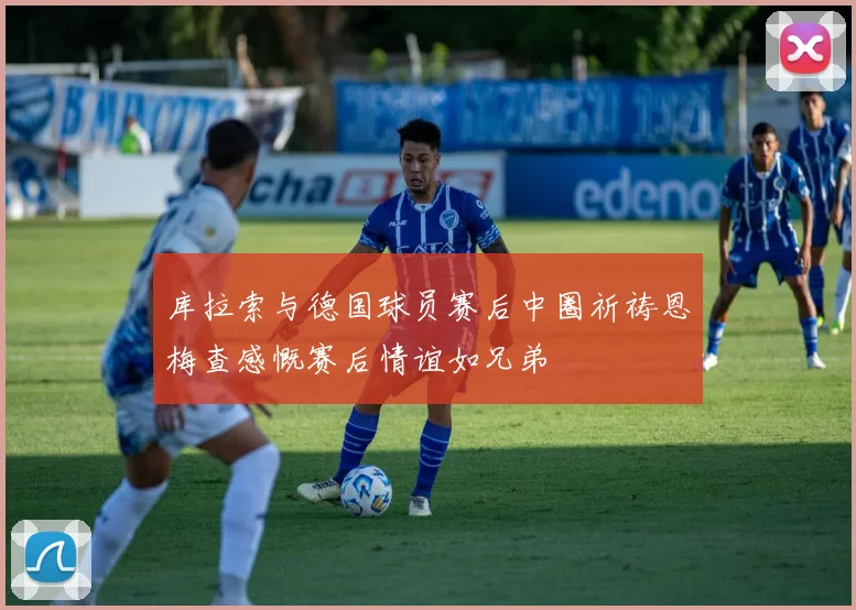 库拉索与德国球员赛后中圈祈祷恩梅查感慨赛后情谊如兄弟