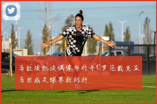 马杜埃凯谈偶像与对手C罗范戴克亚马尔成足球界新标杆