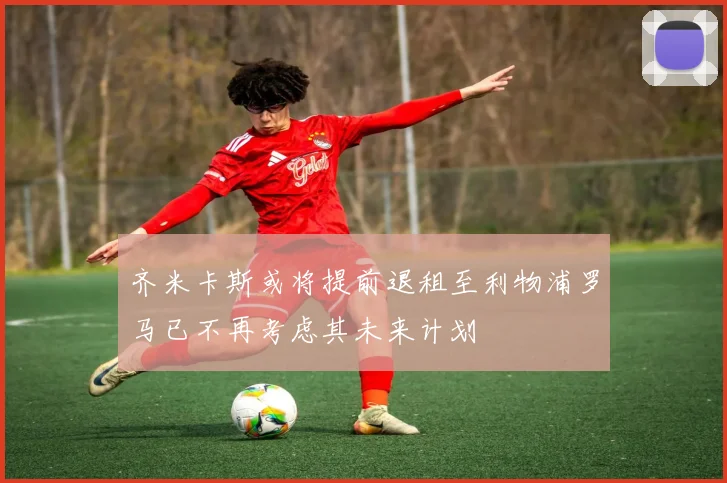 齐米卡斯或将提前退租至利物浦罗马已不再考虑其未来计划