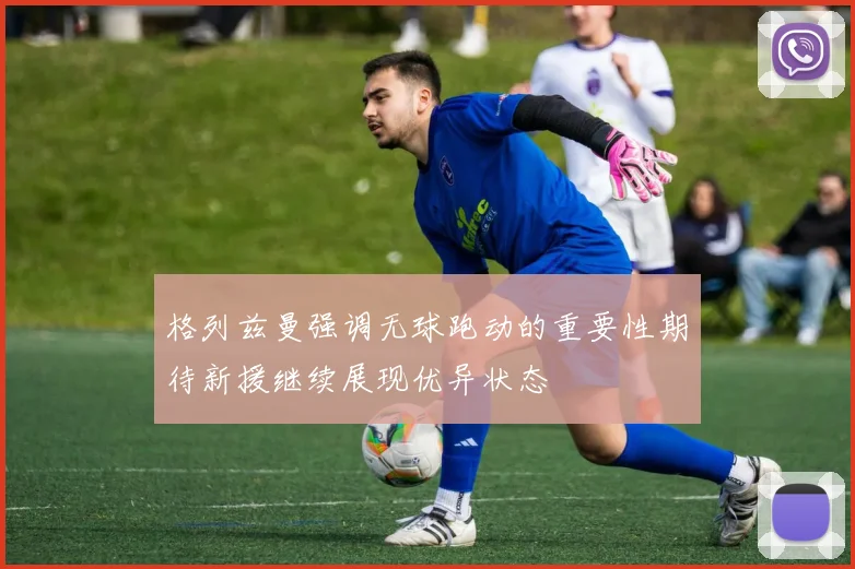 格列兹曼强调无球跑动的重要性期待新援继续展现优异状态