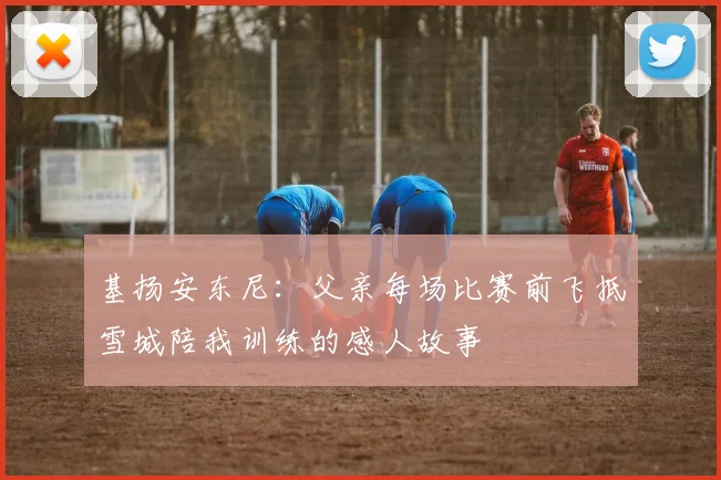 基扬安东尼：父亲每场比赛前飞抵雪城陪我训练的感人故事