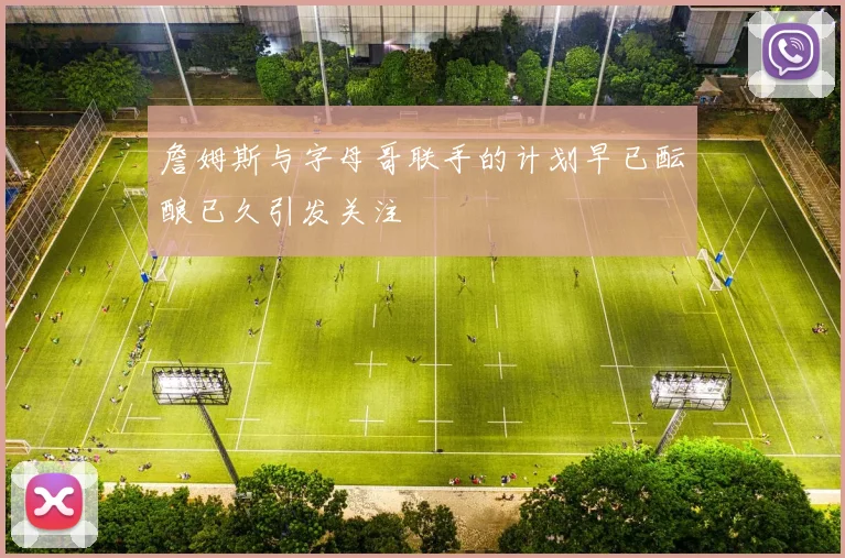 詹姆斯与字母哥联手的计划早已酝酿已久引发关注