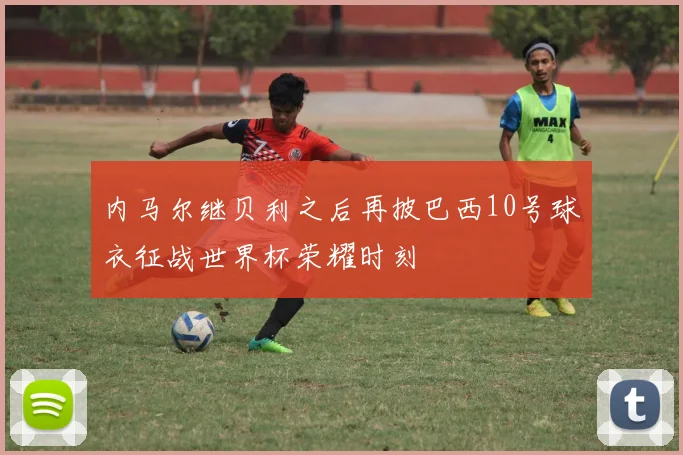 内马尔继贝利之后再披巴西10号球衣征战世界杯荣耀时刻