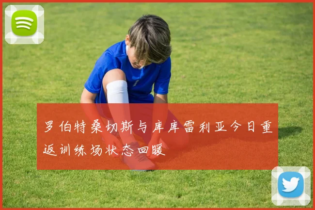 罗伯特桑切斯与库库雷利亚今日重返训练场状态回暖