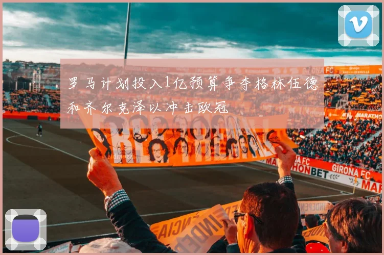 罗马计划投入1亿预算争夺格林伍德和齐尔克泽以冲击欧冠