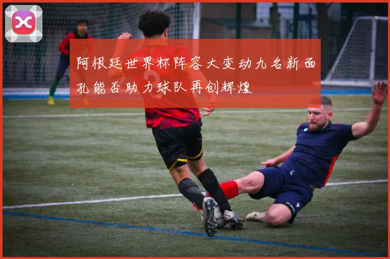 阿根廷世界杯阵容大变动九名新面孔能否助力球队再创辉煌