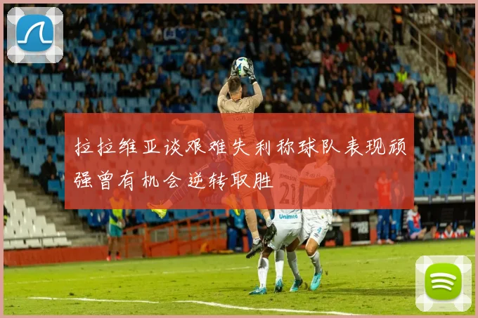 拉拉维亚谈艰难失利称球队表现顽强曾有机会逆转取胜