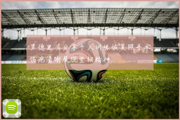 罗德里戈分享个人训练恢复照手术伤疤清晰展现坚韧精神