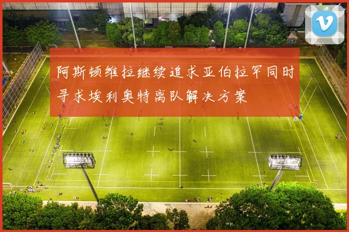 阿斯顿维拉继续追求亚伯拉罕同时寻求埃利奥特离队解决方案