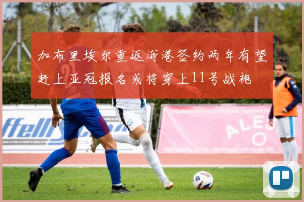 加布里埃尔重返海港签约两年有望赶上亚冠报名或将穿上11号战袍