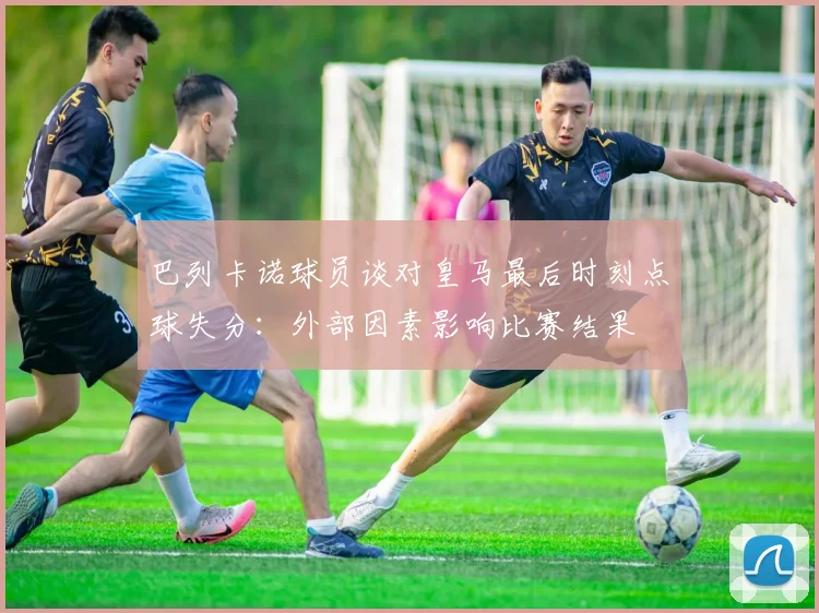 巴列卡诺球员谈对皇马最后时刻点球失分：外部因素影响比赛结果