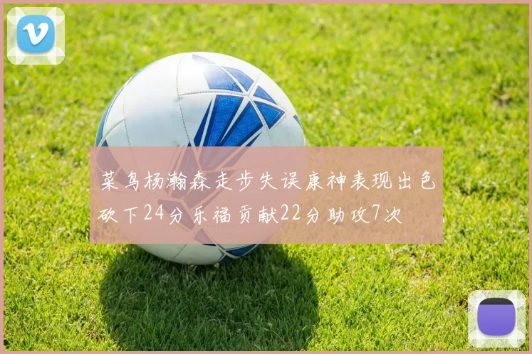 菜鸟杨瀚森走步失误康神表现出色砍下24分乐福贡献22分助攻7次