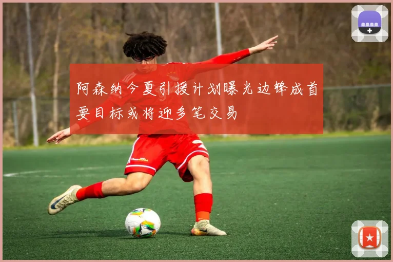阿森纳今夏引援计划曝光边锋成首要目标或将迎多笔交易