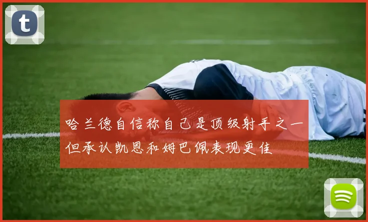 哈兰德自信称自己是顶级射手之一但承认凯恩和姆巴佩表现更佳