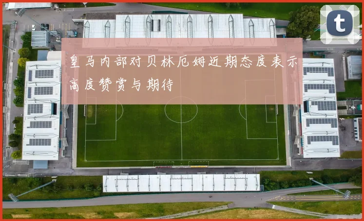 皇马内部对贝林厄姆近期态度表示高度赞赏与期待