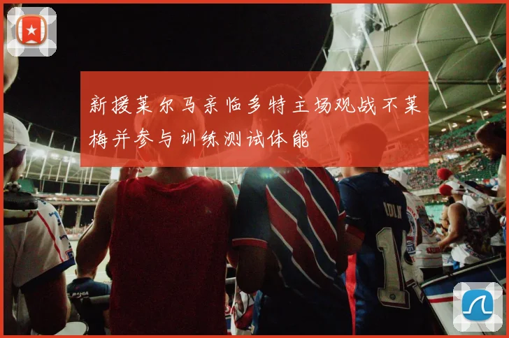 新援莱尔马亲临多特主场观战不莱梅并参与训练测试体能