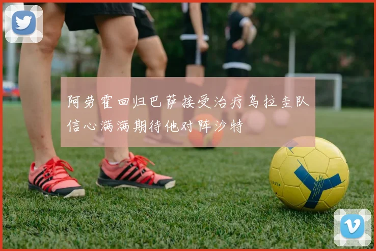 阿劳霍回归巴萨接受治疗乌拉圭队信心满满期待他对阵沙特