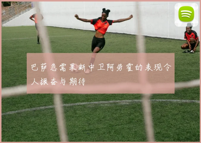 巴萨急需果断中卫阿劳霍的表现令人振奋与期待