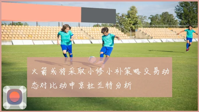火箭或将采取小修小补策略交易动态对比动申京杜兰特分析