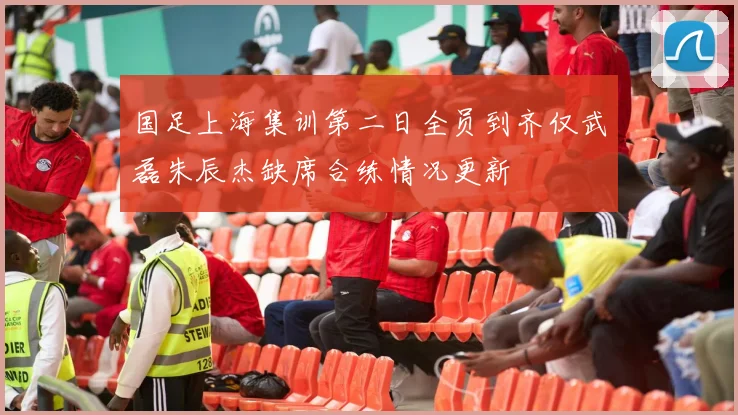 国足上海集训第二日全员到齐仅武磊朱辰杰缺席合练情况更新
