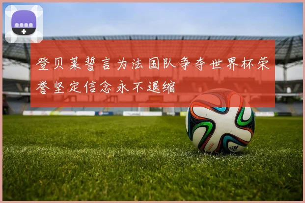 登贝莱誓言为法国队争夺世界杯荣誉坚定信念永不退缩